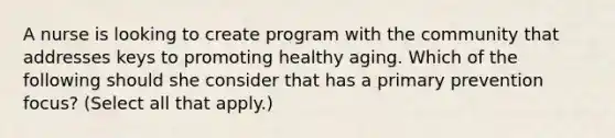 A nurse is looking to create program with the community that addresses keys to promoting healthy aging. Which of the following should she consider that has a primary prevention focus? (Select all that apply.)