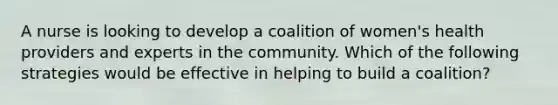 A nurse is looking to develop a coalition of women's health providers and experts in the community. Which of the following strategies would be effective in helping to build a coalition?