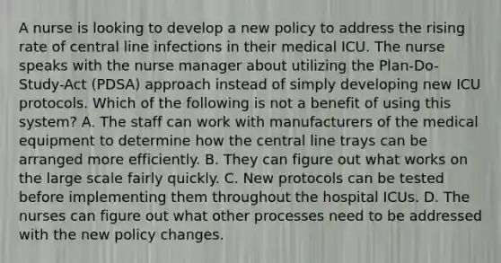 A nurse is looking to develop a new policy to address the rising rate of central line infections in their medical ICU. The nurse speaks with the nurse manager about utilizing the Plan-Do-Study-Act (PDSA) approach instead of simply developing new ICU protocols. Which of the following is not a benefit of using this system? A. The staff can work with manufacturers of the medical equipment to determine how the central line trays can be arranged more efficiently. B. They can figure out what works on the large scale fairly quickly. C. New protocols can be tested before implementing them throughout the hospital ICUs. D. The nurses can figure out what other processes need to be addressed with the new policy changes.