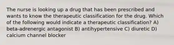 The nurse is looking up a drug that has been prescribed and wants to know the therapeutic classification for the drug. Which of the following would indicate a therapeutic classification? A) beta-adrenergic antagonist B) antihypertensive C) diuretic D) calcium channel blocker