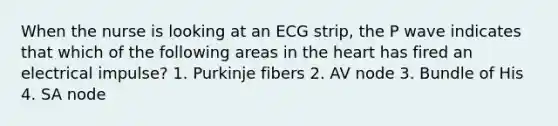 When the nurse is looking at an ECG strip, the P wave indicates that which of the following areas in the heart has fired an electrical impulse? 1. Purkinje fibers 2. AV node 3. Bundle of His 4. SA node