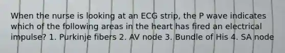 When the nurse is looking at an ECG strip, the P wave indicates which of the following areas in the heart has fired an electrical impulse? 1. Purkinje fibers 2. AV node 3. Bundle of His 4. SA node