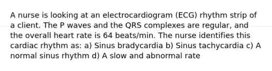 A nurse is looking at an electrocardiogram (ECG) rhythm strip of a client. The P waves and the QRS complexes are regular, and the overall heart rate is 64 beats/min. The nurse identifies this cardiac rhythm as: a) Sinus bradycardia b) Sinus tachycardia c) A normal sinus rhythm d) A slow and abnormal rate