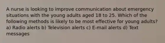 A nurse is looking to improve communication about emergency situations with the young adults aged 18 to 25. Which of the following methods is likely to be most effective for young adults? a) Radio alerts b) Television alerts c) E-mail alerts d) Text messages