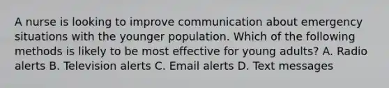 A nurse is looking to improve communication about emergency situations with the younger population. Which of the following methods is likely to be most effective for young adults? A. Radio alerts B. Television alerts C. Email alerts D. Text messages