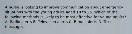 A nurse is looking to improve communication about emergency situations with the young adults aged 18 to 25. Which of the following methods is likely to be most effective for young adults? A. Radio alerts B. Television alerts C. E-mail alerts D. Text messages