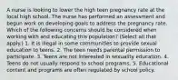 A nurse is looking to lower the high teen pregnancy rate at the local high school. The nurse has performed an assessment and begun work on developing goals to address the pregnancy rate. Which of the following concerns should be considered when working with and educating this population? (Select all that apply.) 1. It is illegal in some communities to provide sexual education to teens. 2. The teen needs parental permission to participate. 3. Teens are not interested in sexuality education. 4. Teens do not usually respond to school programs. 5. Educational content and programs are often regulated by school policy.