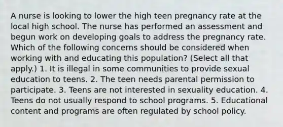 A nurse is looking to lower the high teen pregnancy rate at the local high school. The nurse has performed an assessment and begun work on developing goals to address the pregnancy rate. Which of the following concerns should be considered when working with and educating this population? (Select all that apply.) 1. It is illegal in some communities to provide sexual education to teens. 2. The teen needs parental permission to participate. 3. Teens are not interested in sexuality education. 4. Teens do not usually respond to school programs. 5. Educational content and programs are often regulated by school policy.