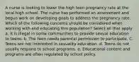 A nurse is looking to lower the high teen pregnancy rate at the local high school. The nurse has performed an assessment and begun work on developing goals to address the pregnancy rate. Which of the following concerns should be considered when working with and educating this population? Select all that apply a. It is illegal in some communities to provide sexual education to teens. b. The teen needs parental permission to participate. C. Teens are not interested in sexuality education. d. Teens do not usually respond to school programs. e. Educational content and programs are often regulated by school policy.