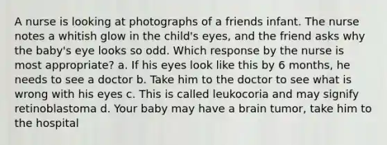 A nurse is looking at photographs of a friends infant. The nurse notes a whitish glow in the child's eyes, and the friend asks why the baby's eye looks so odd. Which response by the nurse is most appropriate? a. If his eyes look like this by 6 months, he needs to see a doctor b. Take him to the doctor to see what is wrong with his eyes c. This is called leukocoria and may signify retinoblastoma d. Your baby may have a brain tumor, take him to the hospital