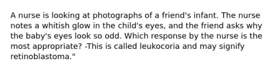 A nurse is looking at photographs of a friend's infant. The nurse notes a whitish glow in the child's eyes, and the friend asks why the baby's eyes look so odd. Which response by the nurse is the most appropriate? -This is called leukocoria and may signify retinoblastoma."