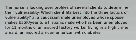 The nurse is looking over profiles of several clients to determine their vulnerability. Which client fits best into the three factors of vulnerability? a. a caucasian male unemployed whose spouse makes 35K/year b. a hispanic male who has been unemployed for 11 months c. an insured factory worker living in a high crime area d. an insured african-american with diabetes