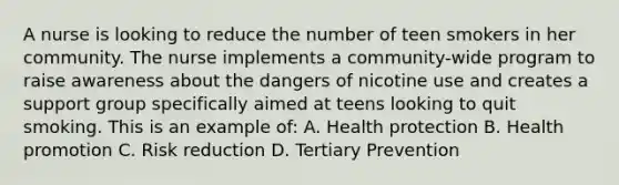 A nurse is looking to reduce the number of teen smokers in her community. The nurse implements a community-wide program to raise awareness about the dangers of nicotine use and creates a support group specifically aimed at teens looking to quit smoking. This is an example of: A. Health protection B. Health promotion C. Risk reduction D. Tertiary Prevention