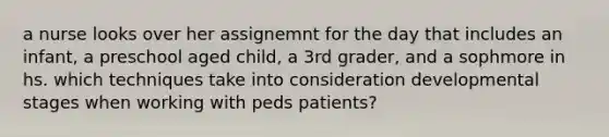 a nurse looks over her assignemnt for the day that includes an infant, a preschool aged child, a 3rd grader, and a sophmore in hs. which techniques take into consideration developmental stages when working with peds patients?