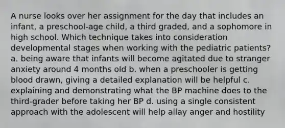 A nurse looks over her assignment for the day that includes an infant, a preschool-age child, a third graded, and a sophomore in high school. Which technique takes into consideration developmental stages when working with the pediatric patients? a. being aware that infants will become agitated due to stranger anxiety around 4 months old b. when a preschooler is getting blood drawn, giving a detailed explanation will be helpful c. explaining and demonstrating what the BP machine does to the third-grader before taking her BP d. using a single consistent approach with the adolescent will help allay anger and hostility