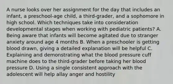 A nurse looks over her assignment for the day that includes an infant, a preschool-age child, a third-grader, and a sophomore in high school. Which techniques take into consideration developmental stages when working with pediatric patients? A. Being aware that infants will become agitated due to stranger anxiety around age 4 months B. When a preschooler is getting blood drawn, giving a detailed explanation will be helpful C. Explaining and demonstrating what the blood pressure cuff machine does to the third-grader before taking her blood pressure D. Using a single consistent approach with the adolescent will help allay anger and hostility