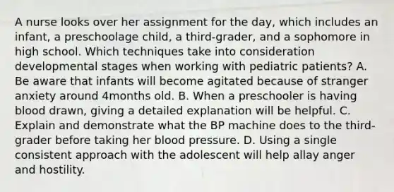 A nurse looks over her assignment for the day, which includes an infant, a preschoolage child, a third-grader, and a sophomore in high school. Which techniques take into consideration developmental stages when working with pediatric patients? A. Be aware that infants will become agitated because of stranger anxiety around 4months old. B. When a preschooler is having blood drawn, giving a detailed explanation will be helpful. C. Explain and demonstrate what the BP machine does to the third-grader before taking her blood pressure. D. Using a single consistent approach with the adolescent will help allay anger and hostility.