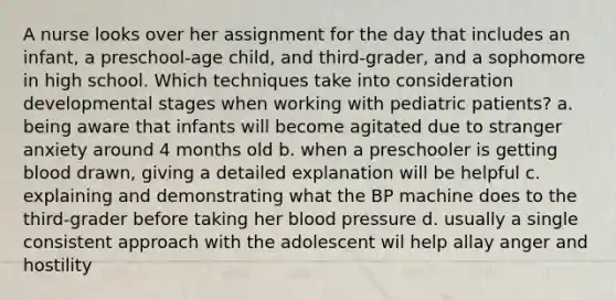 A nurse looks over her assignment for the day that includes an infant, a preschool-age child, and third-grader, and a sophomore in high school. Which techniques take into consideration developmental stages when working with pediatric patients? a. being aware that infants will become agitated due to stranger anxiety around 4 months old b. when a preschooler is getting blood drawn, giving a detailed explanation will be helpful c. explaining and demonstrating what the BP machine does to the third-grader before taking her blood pressure d. usually a single consistent approach with the adolescent wil help allay anger and hostility