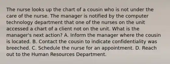 The nurse looks up the chart of a cousin who is not under the care of the nurse. The manager is notified by the computer technology department that one of the nurses on the unit accessed a chart of a client not on the unit. What is the manager's next action? A. Inform the manager where the cousin is located. B. Contact the cousin to indicate confidentiality was breeched. C. Schedule the nurse for an appointment. D. Reach out to the Human Resources Department.