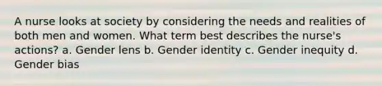 A nurse looks at society by considering the needs and realities of both men and women. What term best describes the nurse's actions? a. Gender lens b. <a href='https://www.questionai.com/knowledge/kyhXSBYVgx-gender-identity' class='anchor-knowledge'>gender identity</a> c. Gender inequity d. Gender bias