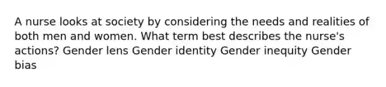 A nurse looks at society by considering the needs and realities of both men and women. What term best describes the nurse's actions? Gender lens Gender identity Gender inequity Gender bias