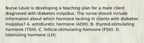 Nurse Louie is developing a teaching plan for a male client diagnosed with diabetes insipidus. The nurse should include information about which hormone lacking in clients with diabetes insipidus? A. antidiuretic hormone (ADH). B. thyroid-stimulating hormone (TSH). C. follicle-stimulating hormone (FSH). D. luteinizing hormone (LH).