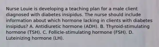 Nurse Louie is developing a teaching plan for a male client diagnosed with diabetes insipidus. The nurse should include information about which hormone lacking in clients with diabetes insipidus? A. Antidiuretic hormone (ADH). B. Thyroid-stimulating hormone (TSH). C. Follicle-stimulating hormone (FSH). D. Luteinizing hormone (LH).