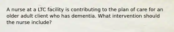 A nurse at a LTC facility is contributing to the plan of care for an older adult client who has dementia. What intervention should the nurse include?