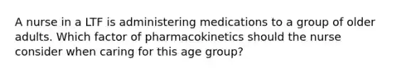 A nurse in a LTF is administering medications to a group of older adults. Which factor of pharmacokinetics should the nurse consider when caring for this age group?