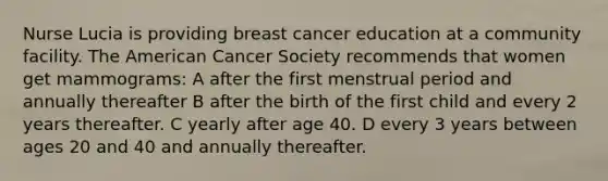 Nurse Lucia is providing breast cancer education at a community facility. The American Cancer Society recommends that women get mammograms: A after the first menstrual period and annually thereafter B after the birth of the first child and every 2 years thereafter. C yearly after age 40. D every 3 years between ages 20 and 40 and annually thereafter.