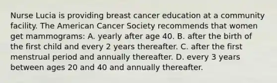 Nurse Lucia is providing breast cancer education at a community facility. The American Cancer Society recommends that women get mammograms: A. yearly after age 40. B. after the birth of the first child and every 2 years thereafter. C. after the first menstrual period and annually thereafter. D. every 3 years between ages 20 and 40 and annually thereafter.