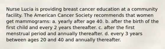 Nurse Lucia is providing breast cancer education at a community facility. The American Cancer Society recommends that women get mammograms: a. yearly after age 40. b. after the birth of the first child and every 2 years thereafter. c. after the first menstrual period and annually thereafter. d. every 3 years between ages 20 and 40 and annually thereafter.