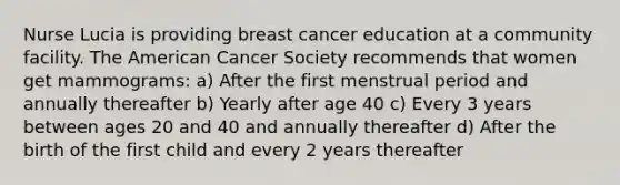 Nurse Lucia is providing breast cancer education at a community facility. The American Cancer Society recommends that women get mammograms: a) After the first menstrual period and annually thereafter b) Yearly after age 40 c) Every 3 years between ages 20 and 40 and annually thereafter d) After the birth of the first child and every 2 years thereafter