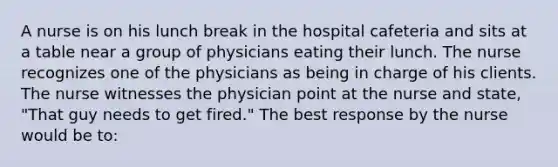 A nurse is on his lunch break in the hospital cafeteria and sits at a table near a group of physicians eating their lunch. The nurse recognizes one of the physicians as being in charge of his clients. The nurse witnesses the physician point at the nurse and state, "That guy needs to get fired." The best response by the nurse would be to: