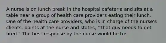 A nurse is on lunch break in the hospital cafeteria and sits at a table near a group of health care providers eating their lunch. One of the health care providers, who is in charge of the nurse's clients, points at the nurse and states, "That guy needs to get fired." The best response by the nurse would be to: