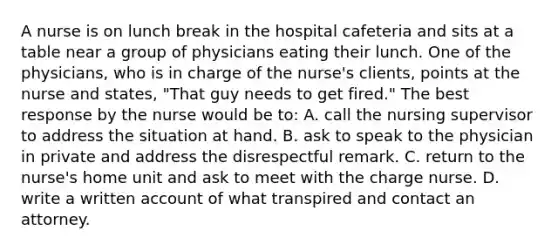 A nurse is on lunch break in the hospital cafeteria and sits at a table near a group of physicians eating their lunch. One of the physicians, who is in charge of the nurse's clients, points at the nurse and states, "That guy needs to get fired." The best response by the nurse would be to: A. call the nursing supervisor to address the situation at hand. B. ask to speak to the physician in private and address the disrespectful remark. C. return to the nurse's home unit and ask to meet with the charge nurse. D. write a written account of what transpired and contact an attorney.