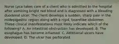 Nurse Lyca takes care of a client who is admitted to the hospital after vomiting bright red blood and is diagnosed with a bleeding duodenal ulcer. The client develops a sudden, sharp pain in the midepigastric region along with a rigid, boardlike abdomen. These clinical manifestations most likely indicate which of the following? A. An intestinal obstruction has developed. B. The esophagus has become inflamed. C. Additional ulcers have developed. D. The ulcer has perforated