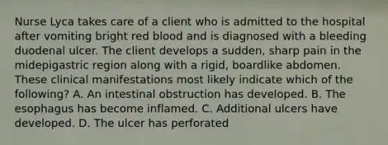 Nurse Lyca takes care of a client who is admitted to the hospital after vomiting bright red blood and is diagnosed with a bleeding duodenal ulcer. The client develops a sudden, sharp pain in the midepigastric region along with a rigid, boardlike abdomen. These clinical manifestations most likely indicate which of the following? A. An intestinal obstruction has developed. B. The esophagus has become inflamed. C. Additional ulcers have developed. D. The ulcer has perforated