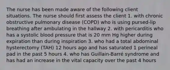 The nurse has been made aware of the following client situations. The nurse should first assess the client 1. with chronic obstructive pulmonary disease (COPD) who is using pursed-lip breathing after ambulating in the hallway 2. with pericarditis who has a systolic blood pressure that is 20 mm Hg higher during expiration than during inspiration 3. who had a total abdominal hysterectomy (TAH) 12 hours ago and has saturated 1 perineal pad in the past 5 hours 4. who has Guillain-Barré syndrome and has had an increase in the vital capacity over the past 4 hours