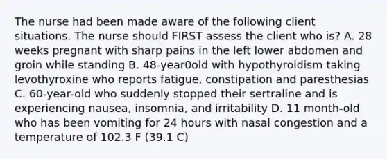 The nurse had been made aware of the following client situations. The nurse should FIRST assess the client who is? A. 28 weeks pregnant with sharp pains in the left lower abdomen and groin while standing B. 48-year0old with hypothyroidism taking levothyroxine who reports fatigue, constipation and paresthesias C. 60-year-old who suddenly stopped their sertraline and is experiencing nausea, insomnia, and irritability D. 11 month-old who has been vomiting for 24 hours with nasal congestion and a temperature of 102.3 F (39.1 C)