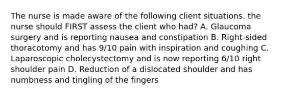 The nurse is made aware of the following client situations. the nurse should FIRST assess the client who had? A. Glaucoma surgery and is reporting nausea and constipation B. Right-sided thoracotomy and has 9/10 pain with inspiration and coughing C. Laparoscopic cholecystectomy and is now reporting 6/10 right shoulder pain D. Reduction of a dislocated shoulder and has numbness and tingling of the fingers