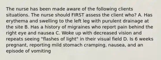 The nurse has been made aware of the following clients situations. The nurse should FIRST assess the client who? A. Has erythema and swelling to the left leg with purulent drainage at the site B. Has a history of migraines who report pain behind the right eye and nausea C. Woke up with decreased vision and repeats seeing "flashes of light" in their visual field D. Is 6 weeks pregnant, reporting mild stomach cramping, nausea, and an episode of vomiting