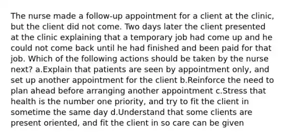 The nurse made a follow-up appointment for a client at the clinic, but the client did not come. Two days later the client presented at the clinic explaining that a temporary job had come up and he could not come back until he had finished and been paid for that job. Which of the following actions should be taken by the nurse next? a.Explain that patients are seen by appointment only, and set up another appointment for the client b.Reinforce the need to plan ahead before arranging another appointment c.Stress that health is the number one priority, and try to fit the client in sometime the same day d.Understand that some clients are present oriented, and fit the client in so care can be given