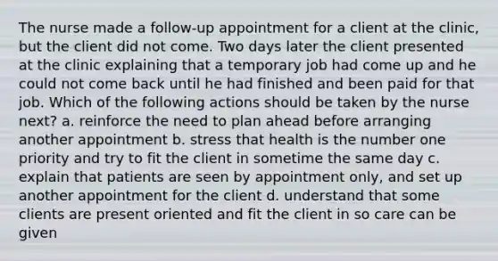 The nurse made a follow-up appointment for a client at the clinic, but the client did not come. Two days later the client presented at the clinic explaining that a temporary job had come up and he could not come back until he had finished and been paid for that job. Which of the following actions should be taken by the nurse next? a. reinforce the need to plan ahead before arranging another appointment b. stress that health is the number one priority and try to fit the client in sometime the same day c. explain that patients are seen by appointment only, and set up another appointment for the client d. understand that some clients are present oriented and fit the client in so care can be given