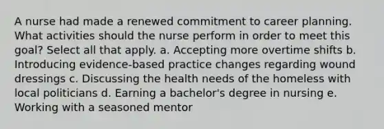 A nurse had made a renewed commitment to career planning. What activities should the nurse perform in order to meet this goal? Select all that apply. a. Accepting more overtime shifts b. Introducing evidence-based practice changes regarding wound dressings c. Discussing the health needs of the homeless with local politicians d. Earning a bachelor's degree in nursing e. Working with a seasoned mentor