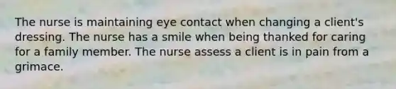 The nurse is maintaining eye contact when changing a client's dressing. The nurse has a smile when being thanked for caring for a family member. The nurse assess a client is in pain from a grimace.