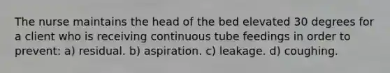 The nurse maintains the head of the bed elevated 30 degrees for a client who is receiving continuous tube feedings in order to prevent: a) residual. b) aspiration. c) leakage. d) coughing.