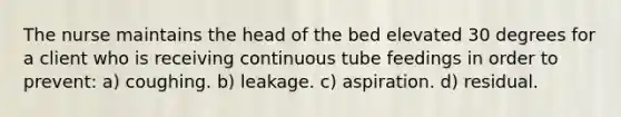 The nurse maintains the head of the bed elevated 30 degrees for a client who is receiving continuous tube feedings in order to prevent: a) coughing. b) leakage. c) aspiration. d) residual.