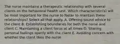 The nurse maintains a therapeutic relationship with several clients on the behavioral health unit. Which characteristic(s) will be most important for the nurse to foster to maintain these relationships? Select all that apply. A. Offering sound advice to the client B. Establishing boundaries for both the nurse and client C. Maintaining a client focus at all times D. Sharing personal feelings openly with the client E. Avoiding concern with whether the client likes the nurse