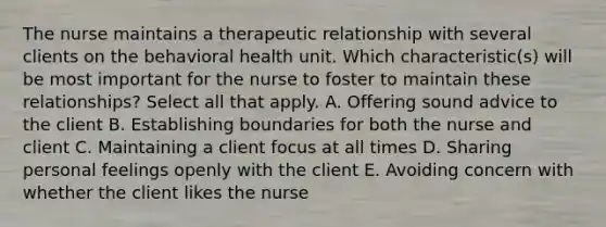 The nurse maintains a therapeutic relationship with several clients on the behavioral health unit. Which characteristic(s) will be most important for the nurse to foster to maintain these relationships? Select all that apply. A. Offering sound advice to the client B. Establishing boundaries for both the nurse and client C. Maintaining a client focus at all times D. Sharing personal feelings openly with the client E. Avoiding concern with whether the client likes the nurse